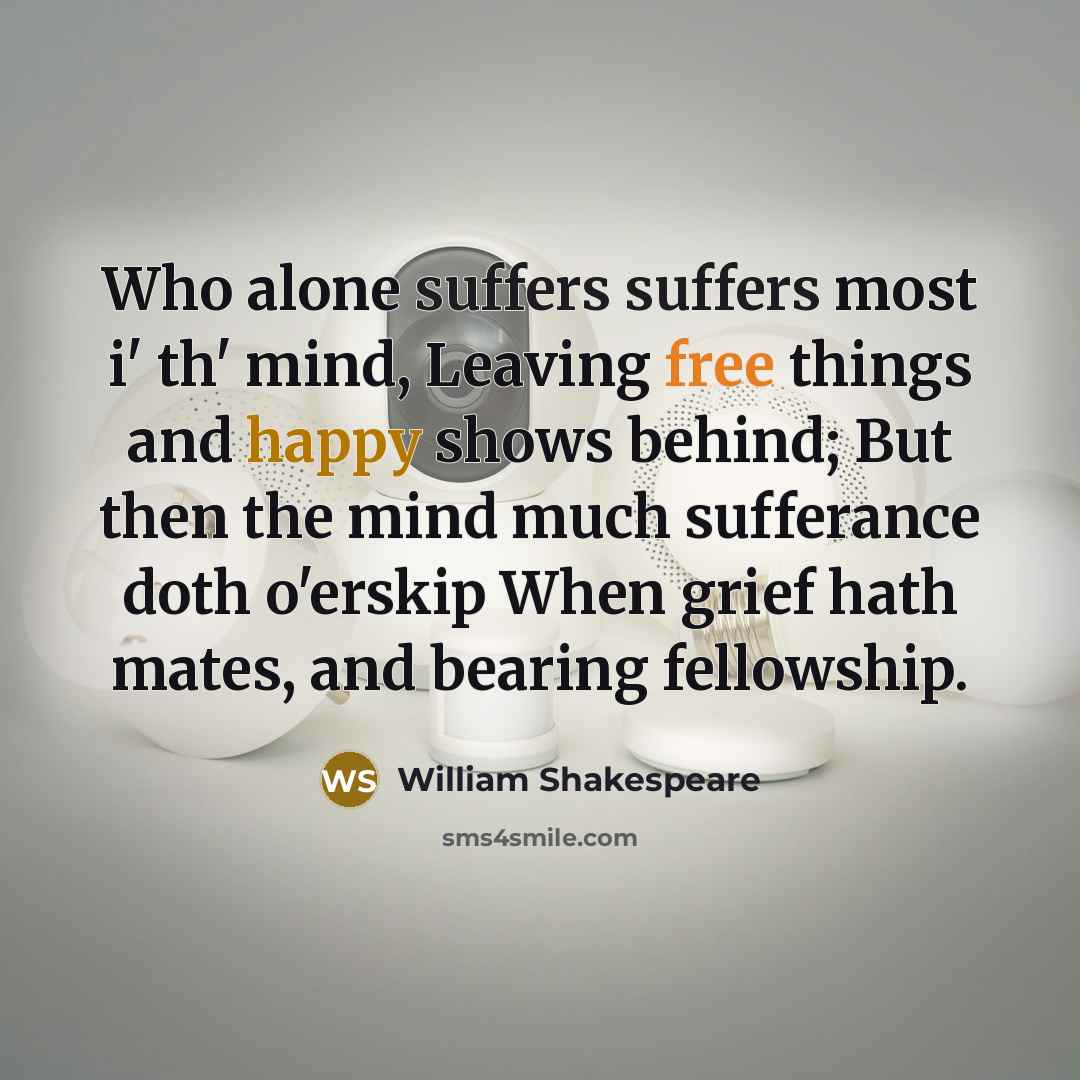 “Who alone suffers suffers most i' th' mind, Leaving free things and happy shows behind; But then the mind much sufferance doth o'erskip When grief hath mates, and bearing fellowship.” quote by William Shakespeare