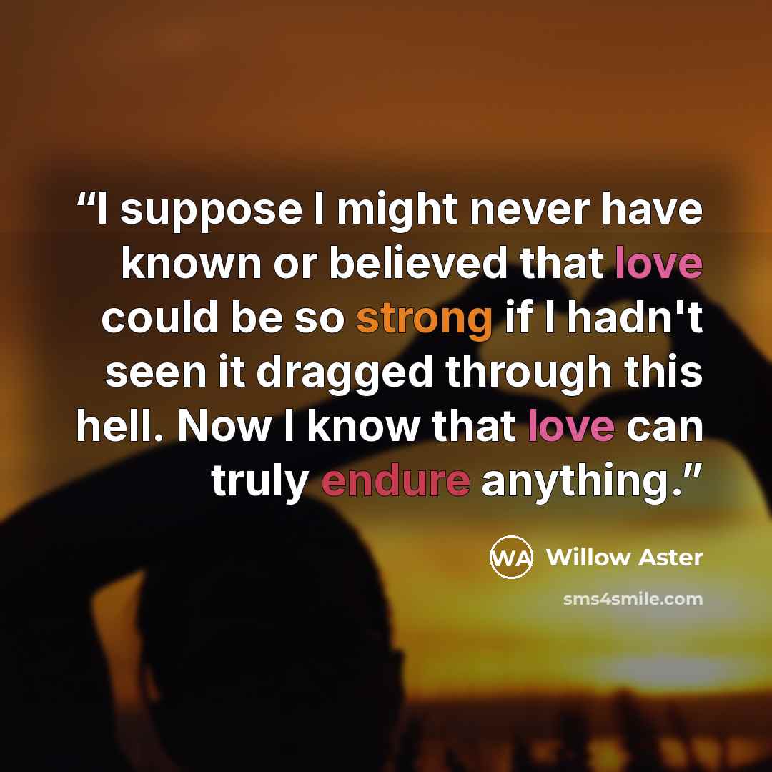 “I suppose I might never have known or believed that love could be so strong if I hadn't seen it dragged through this hell. Now I know that love can truly endure anything.” quote by Willow Aster