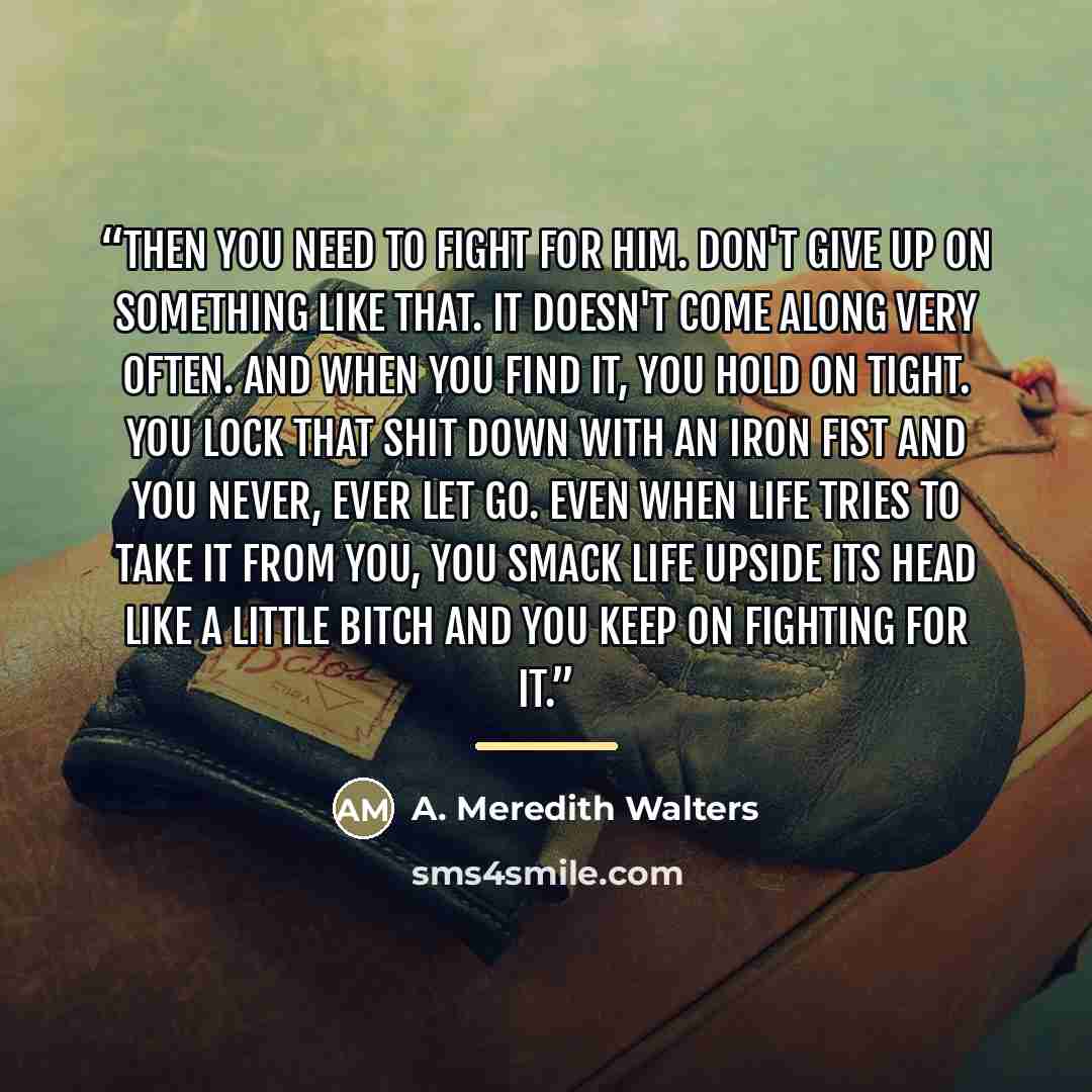“Then you need to fight for him. Don't give up on something like that. It doesn't come along very often. And when you find it, you hold on tight. You lock that shit down with an iron fist and you never, ever let go. Even when life tries to take it from you, you smack life upside its head like a…” quote by A. Meredith Walters