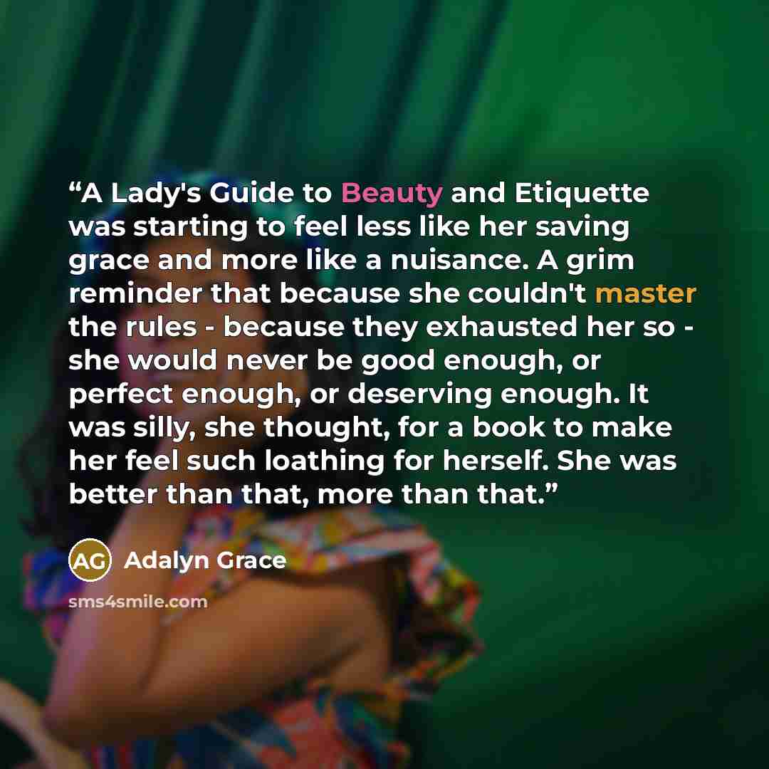 “A Lady's Guide to Beauty and Etiquette was starting to feel less like her saving grace and more like a nuisance. A grim reminder that because she couldn't master the rules - because they exhausted her so - she would never be good enough, or perfect enough, or deserving enough. It was silly, she…” quote by Adalyn Grace