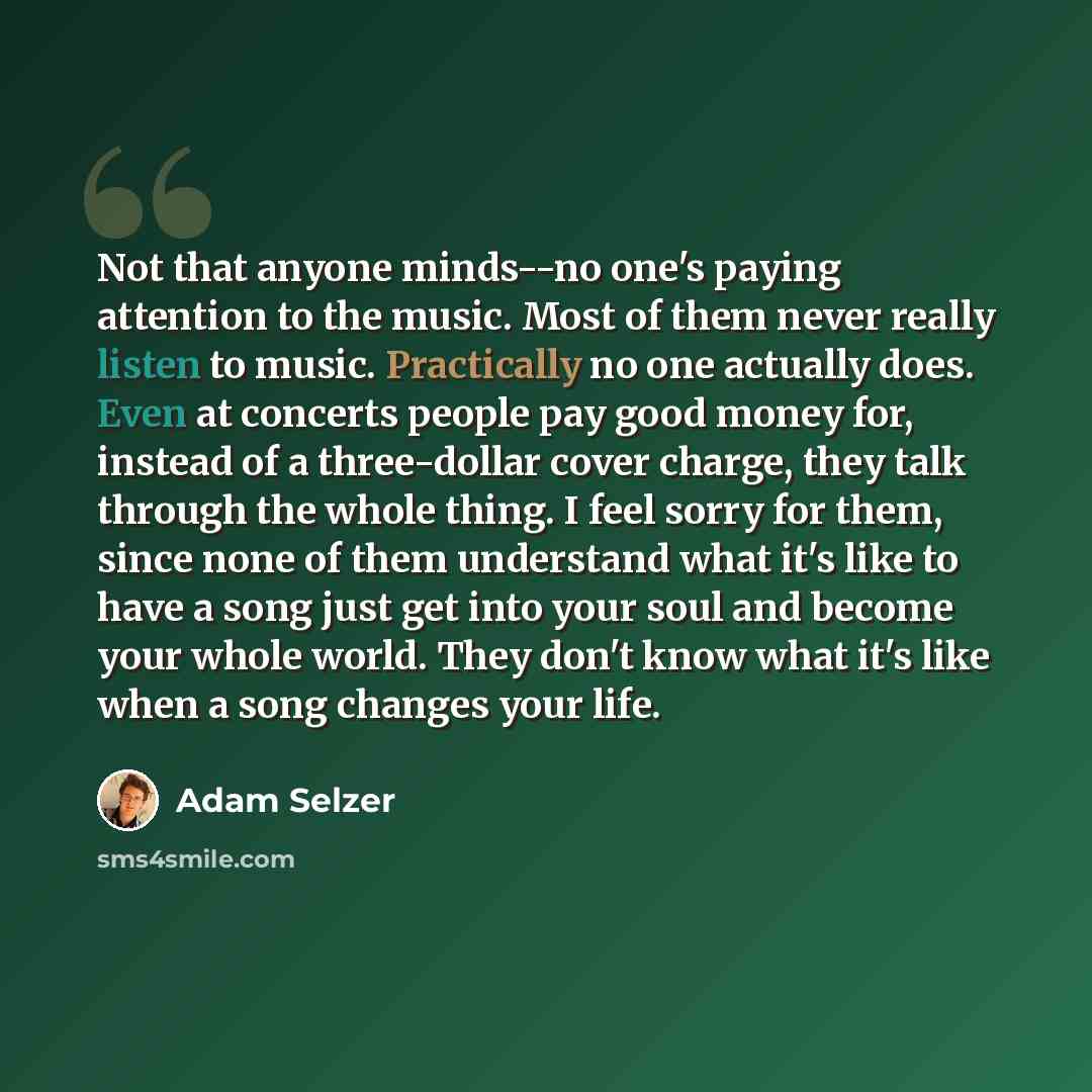 “Not that anyone minds--no one's paying attention to the music. Most of them never really listen to music. Practically no one actually does. Even at concerts people pay good money for, instead of a three-dollar cover charge, they talk through the whole thing. I feel sorry for them, since none of…” quote by Adam Selzer