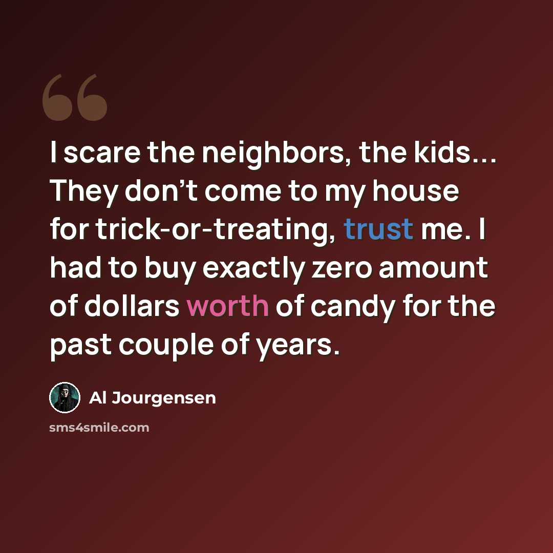 “I scare the neighbors, the kids... They don't come to my house for trick-or-treating, trust me. I had to buy exactly zero amount of dollars worth of candy for the past couple of years.” quote by Al Jourgensen