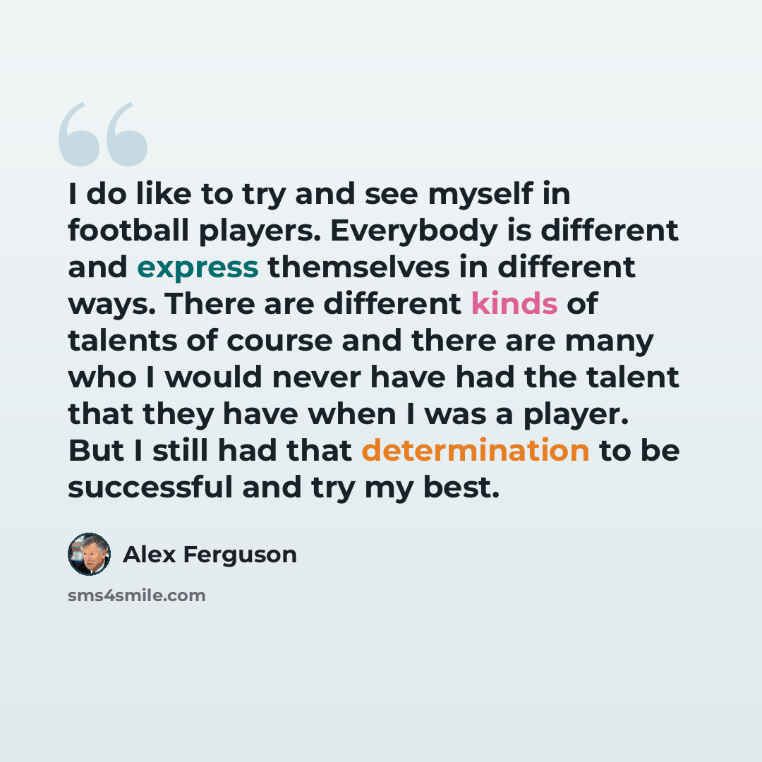 “I do like to try and see myself in football players. Everybody is different and express themselves in different ways. There are different kinds of talents of course and there are many who I would never have had the talent that they have when I was a player. But I still had that determination to be…” quote by Alex Ferguson
