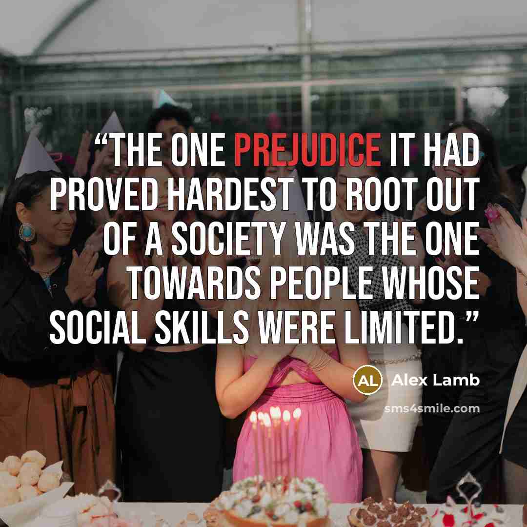 “The one prejudice it had proved hardest to root out of a society was the one towards people whose social skills were limited.” quote by Alex Lamb