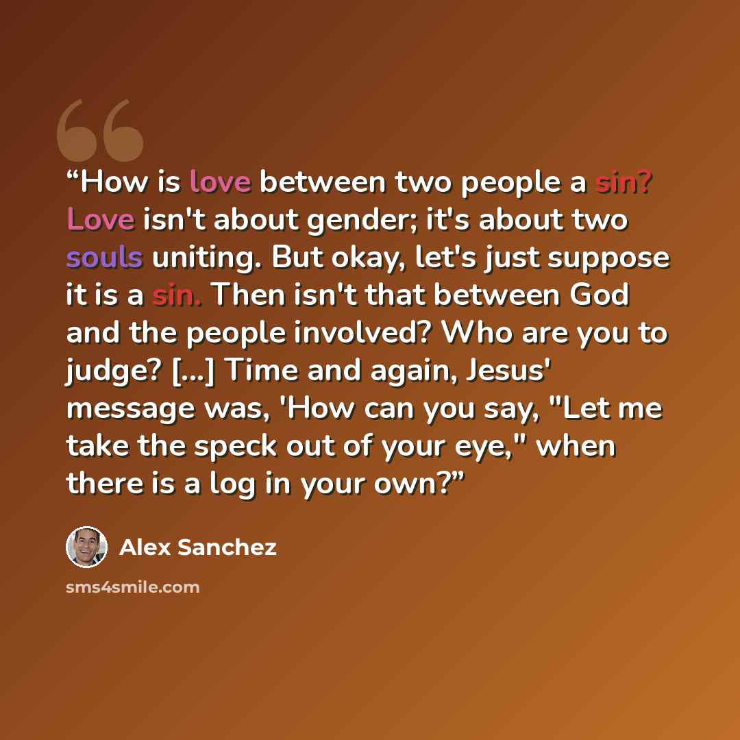 “How is love between two people a sin? Love isn't about gender; it's about two souls uniting. But okay, let's just suppose it is a sin. Then isn't that between God and the people involved? Who are you to judge? [...] Time and again, Jesus' message was, 'How can you say, "Let me take the speck out…” quote by Alex Sanchez
