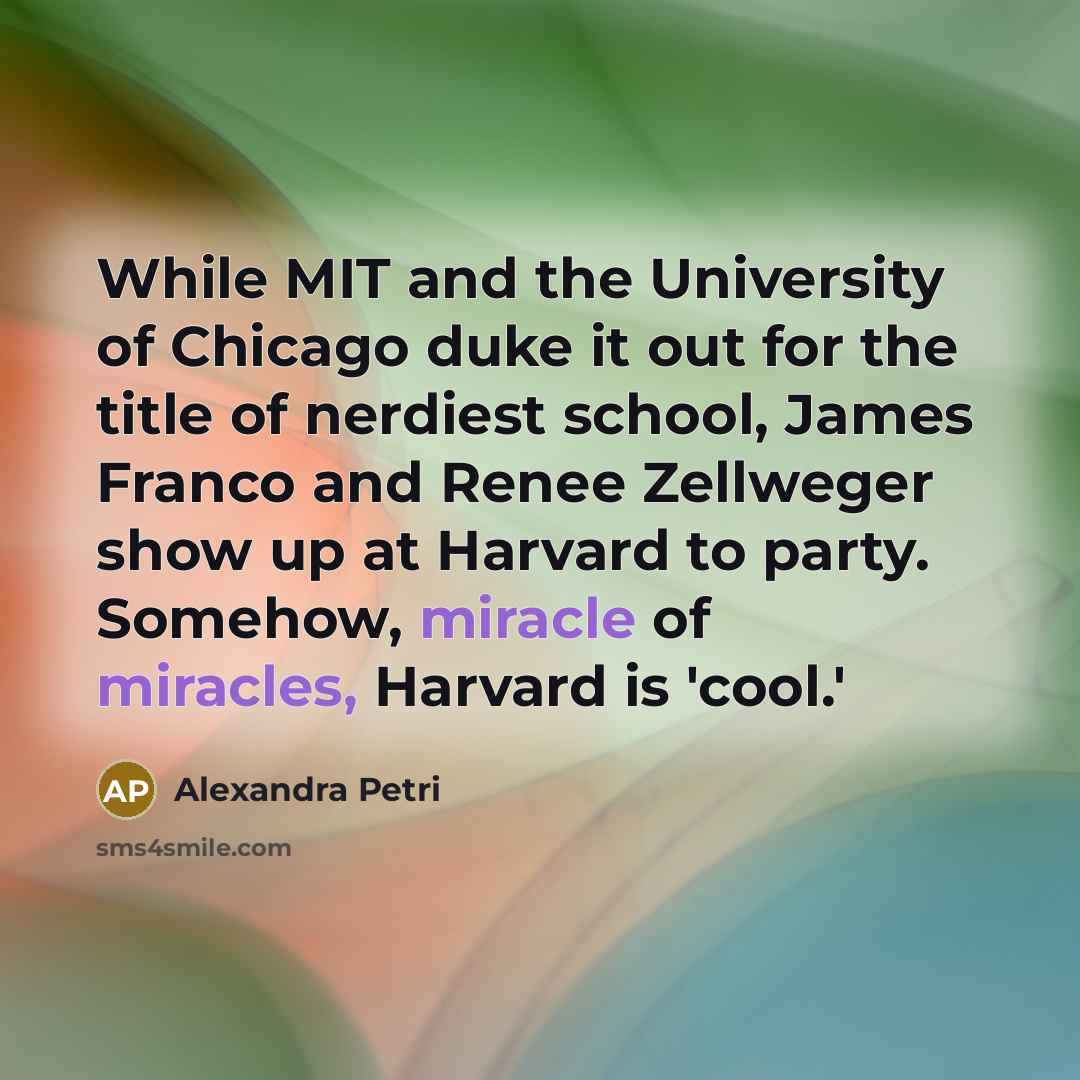 “While MIT and the University of Chicago duke it out for the title of nerdiest school, James Franco and Renee Zellweger show up at Harvard to party. Somehow, miracle of miracles, Harvard is 'cool.'” quote by Alexandra Petri