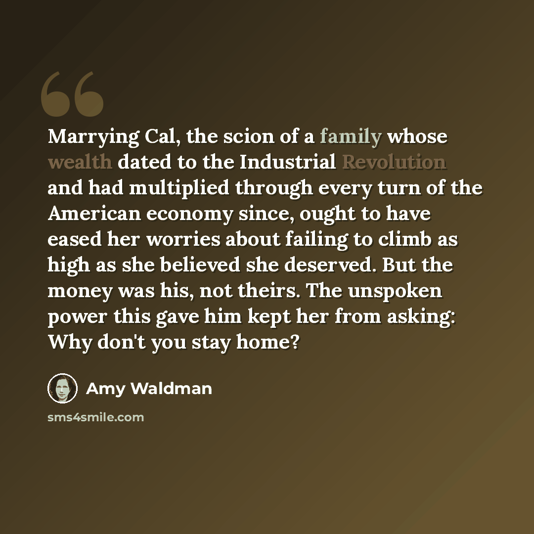 “Marrying Cal, the scion of a family whose wealth dated to the Industrial Revolution and had multiplied through every turn of the American economy since, ought to have eased her worries about failing to climb as high as she believed she deserved. But the money was his, not theirs. The unspoken…” quote by Amy Waldman