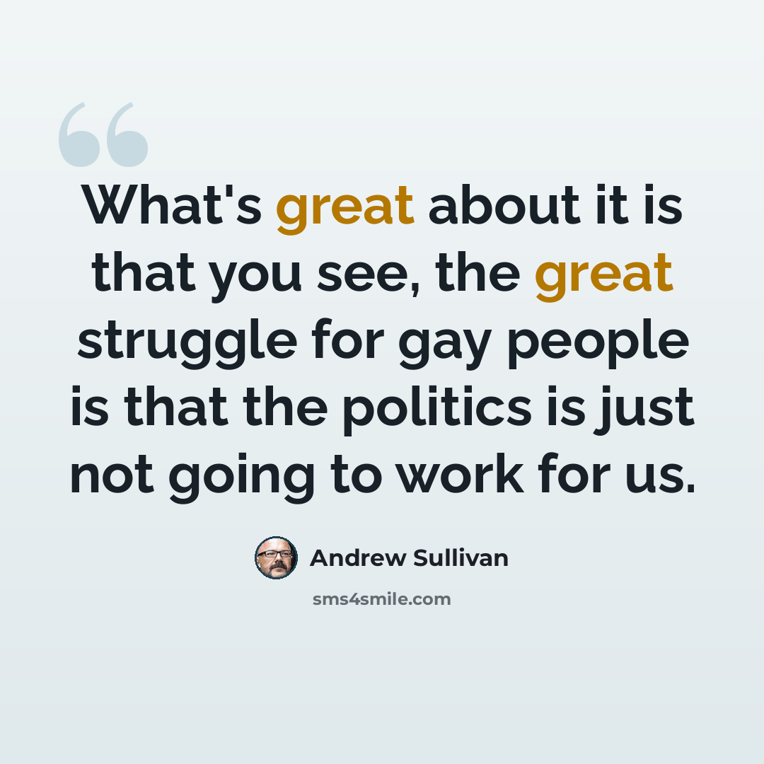 “What's great about it is that you see, the great struggle for gay people is that the politics is just not going to work for us.” quote by Andrew Sullivan