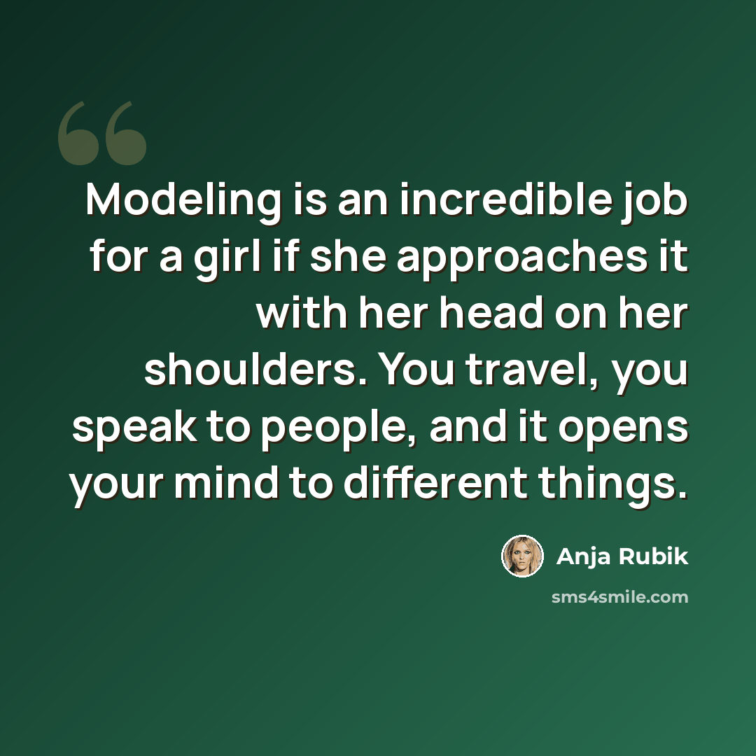 “Modeling is an incredible job for a girl if she approaches it with her head on her shoulders. You travel, you speak to people, and it opens your mind to different things.” quote by Anja Rubik