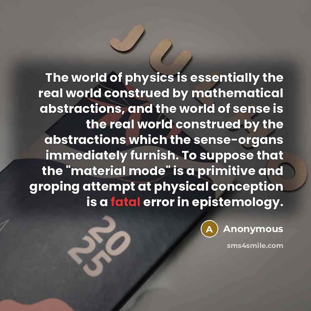 “The world of physics is essentially the real world construed by mathematical abstractions, and the world of sense is the real world construed by the abstractions which the sense-organs immediately furnish. To suppose that the "material mode" is a primitive and groping attempt at physical…” quote by Anonymous