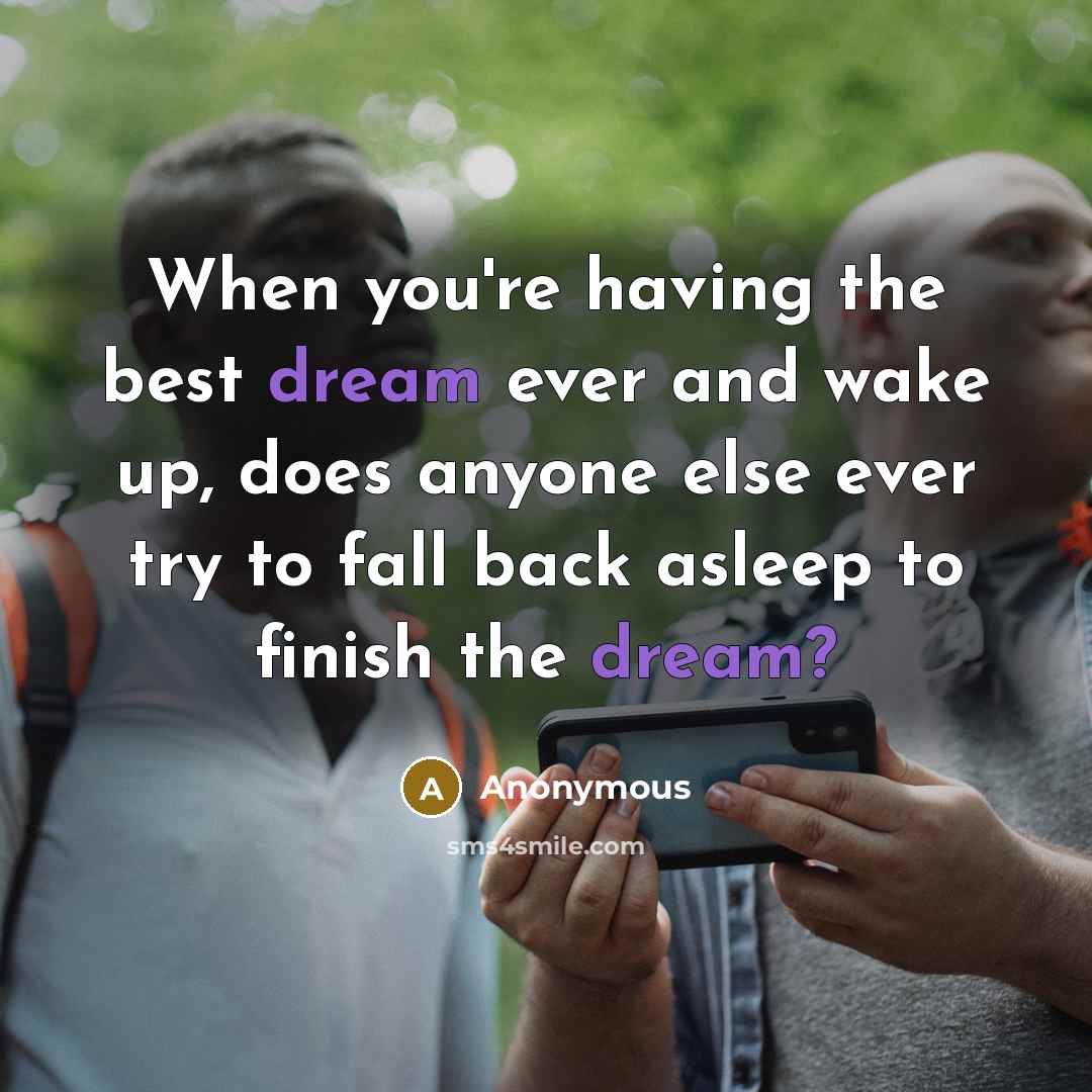 “When you're having the best dream ever and wake up, does anyone else ever try to fall back asleep to finish the dream?” quote by Anonymous