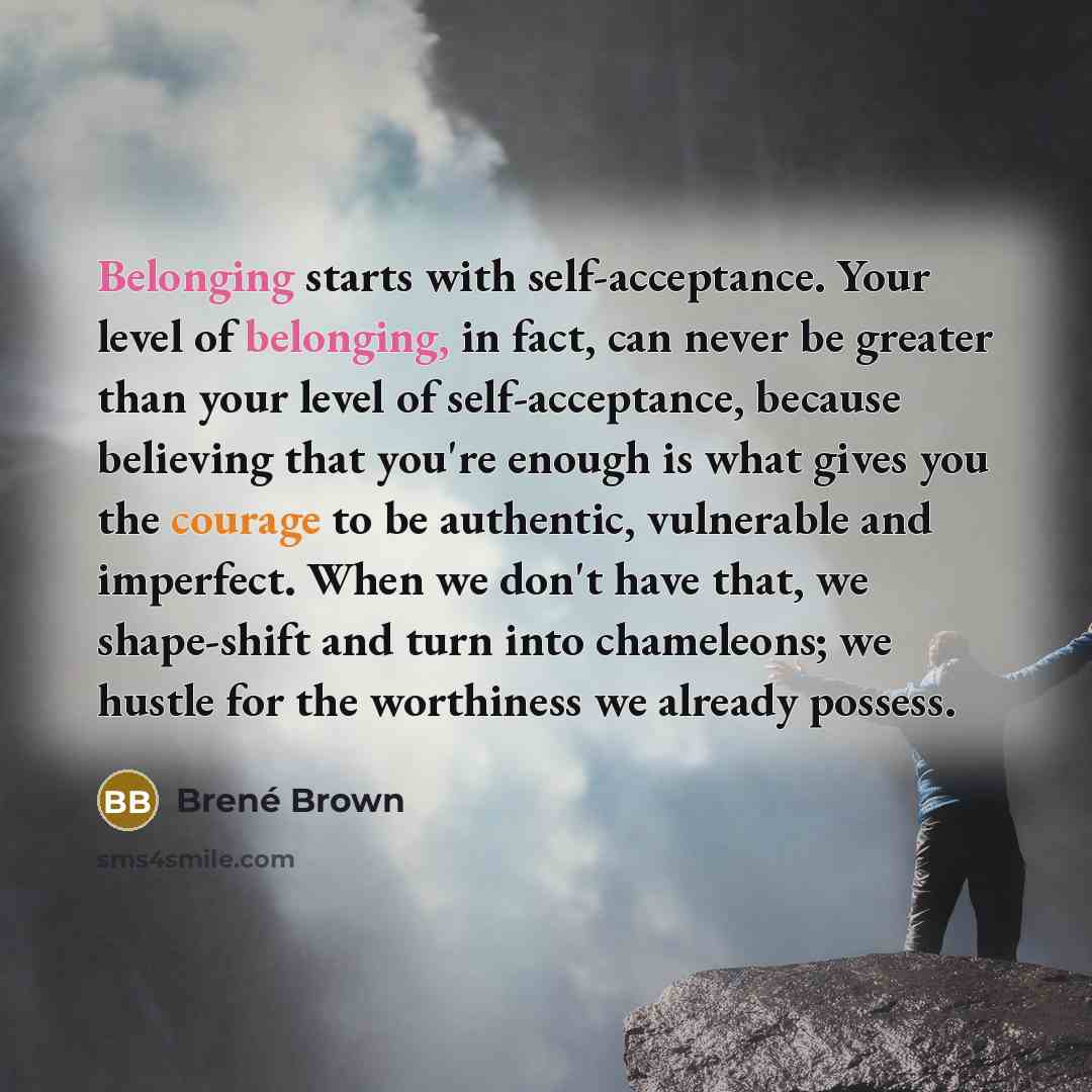 “Belonging starts with self-acceptance. Your level of belonging, in fact, can never be greater than your level of self-acceptance, because believing that you're enough is what gives you the courage to be authentic, vulnerable and imperfect. When we don't have that, we shape-shift and turn into…” quote by Brené Brown