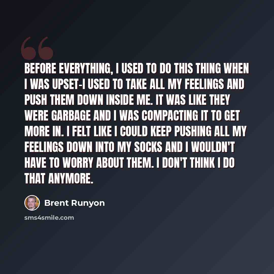 “Before everything, I used to do this thing when I was upset-I used to take all my feelings and push them down inside me. It was like they were garbage and I was compacting it to get more in. I felt like I could keep pushing all my feelings down into my socks and I wouldn't have to worry about…” quote by Brent Runyon