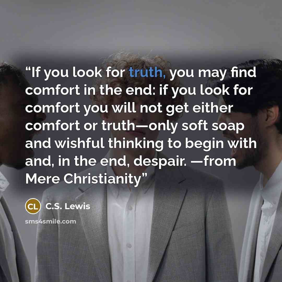 “If you look for truth, you may find comfort in the end: if you look for comfort you will not get either comfort or truth—only soft soap and wishful thinking to begin with and, in the end, despair. —from Mere Christianity” quote by C.S. Lewis