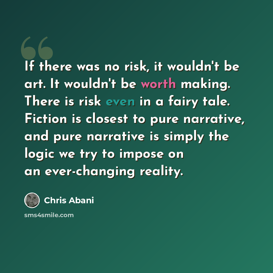 “If there was no risk, it wouldn't be art. It wouldn't be worth making. There is risk even in a fairy tale. Fiction is closest to pure narrative, and pure narrative is simply the logic we try to impose on an ever-changing reality.” quote by Chris Abani