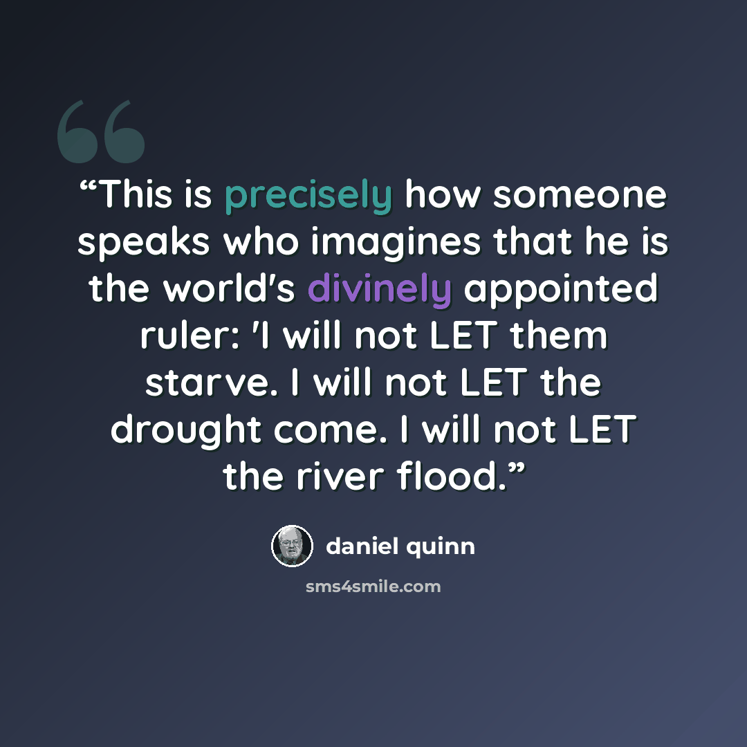 “This is precisely how someone speaks who imagines that he is the world's divinely appointed ruler: 'I will not LET them starve. I will not LET the drought come. I will not LET the river flood.” quote by Daniel Quinn