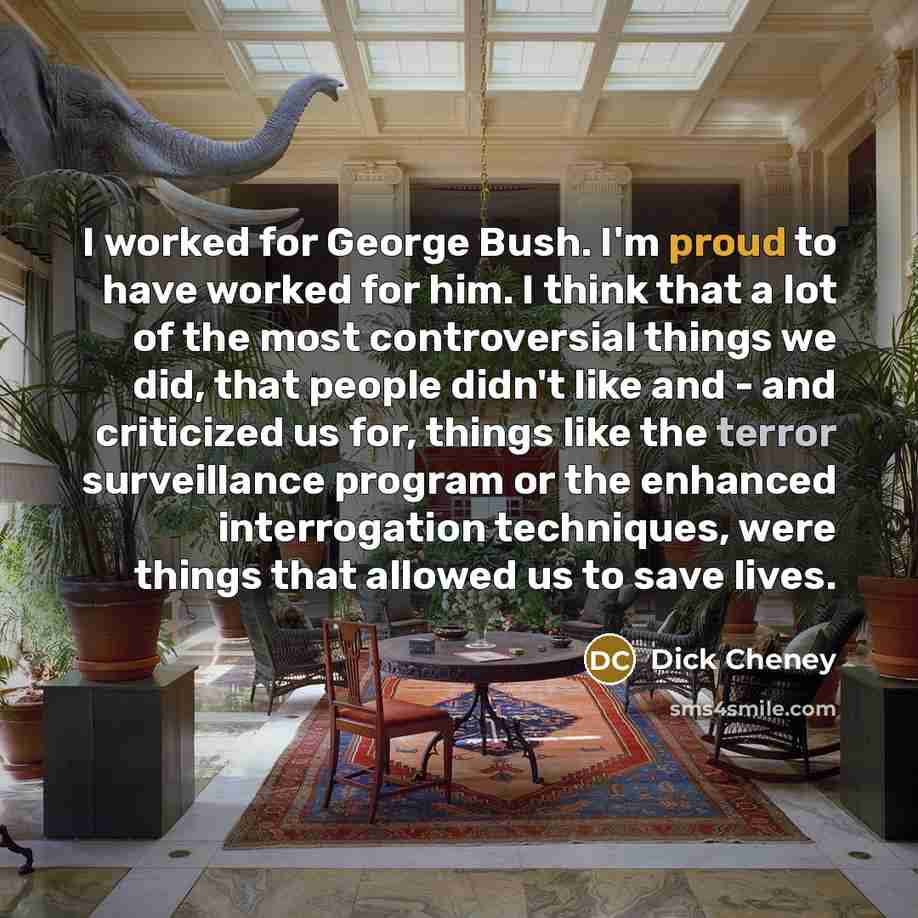 “I worked for George Bush. I'm proud to have worked for him. I think that a lot of the most controversial things we did, that people didn't like and - and criticized us for, things like the terror surveillance program or the enhanced interrogation techniques, were things that allowed us to save…” quote by Dick Cheney