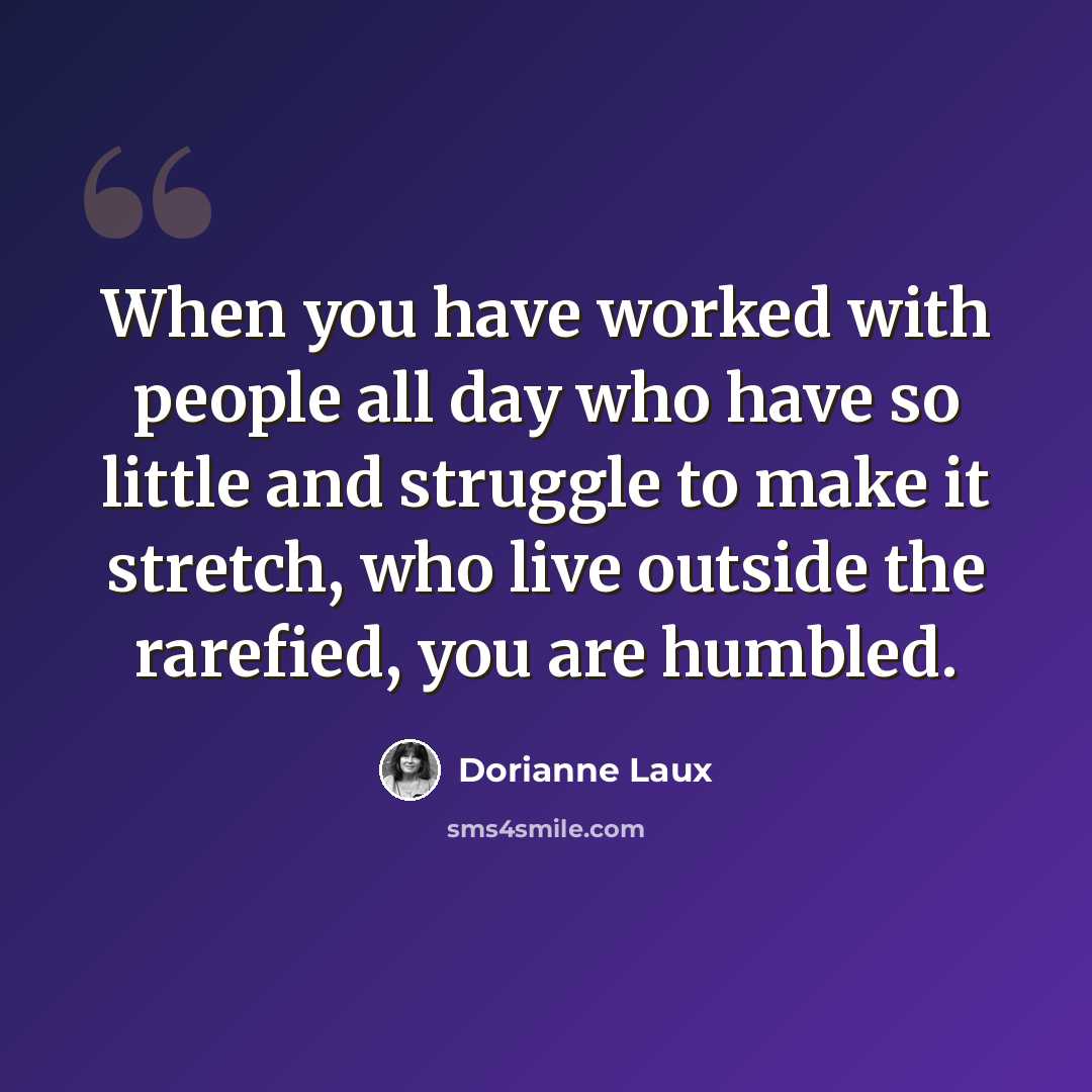 “When you have worked with people all day who have so little and struggle to make it stretch, who live outside the rarefied, you are humbled.” quote by Dorianne Laux