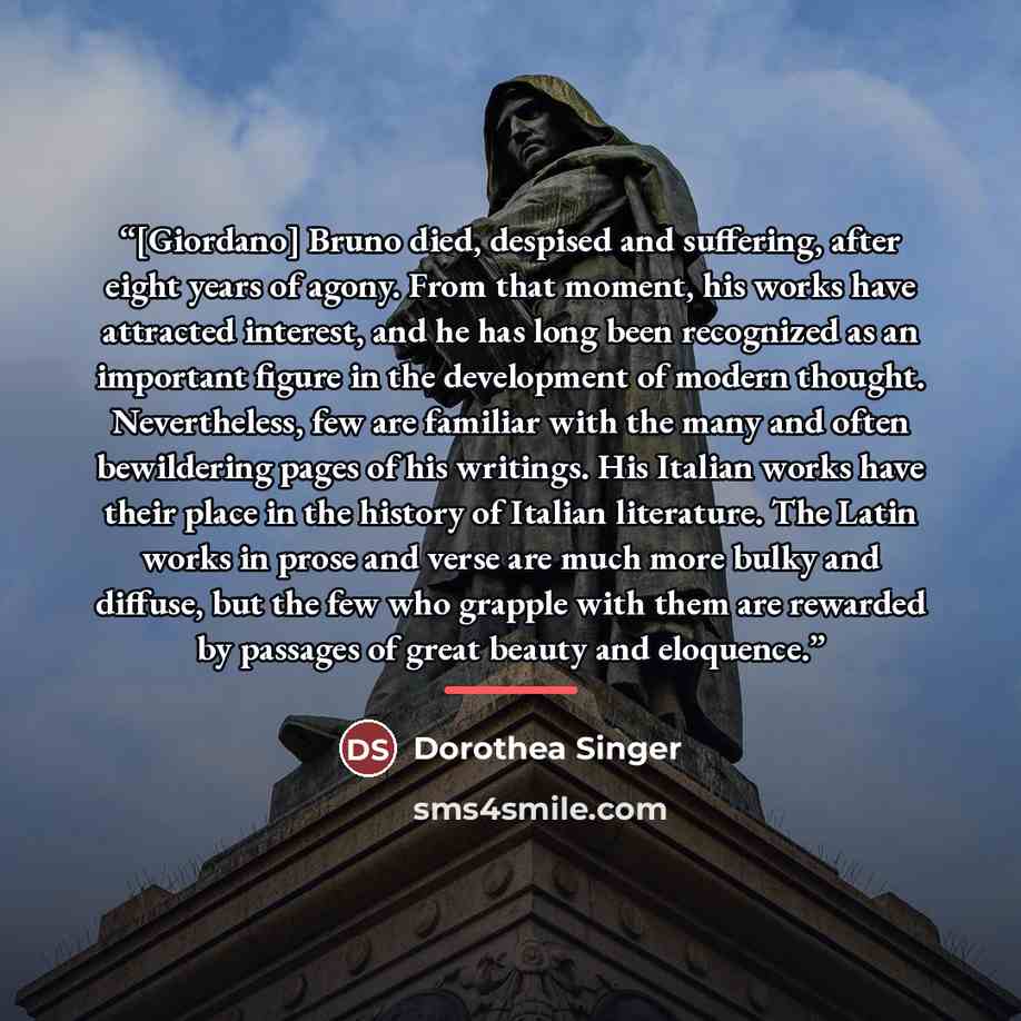 “[Giordano] Bruno died, despised and suffering, after eight years of agony. From that moment, his works have attracted interest, and he has long been recognized as an important figure in the development of modern thought. Nevertheless, few are familiar with the many and often bewildering pages of…” quote by Dorothea Singer