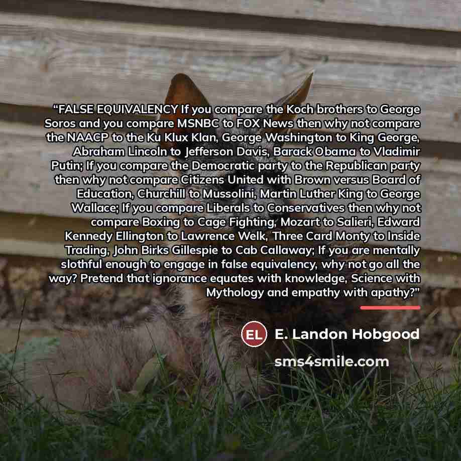 “FALSE EQUIVALENCY If you compare the Koch brothers to George Soros and you compare MSNBC to FOX News then why not compare the NAACP to the Ku Klux Klan, George Washington to King George, Abraham Lincoln to Jefferson Davis, Barack Obama to Vladimir Putin; If you compare the Democratic party to the…” quote by E. Landon Hobgood