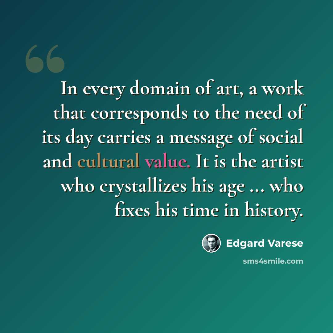 “In every domain of art, a work that corresponds to the need of its day carries a message of social and cultural value. It is the artist who crystallizes his age ... who fixes his time in history.” quote by Edgard Varese