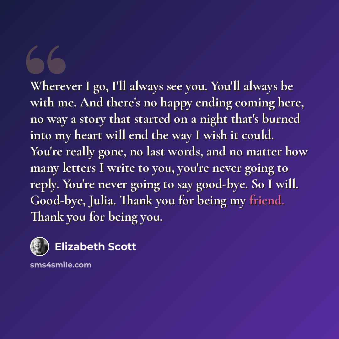 “Wherever I go, I'll always see you. You'll always be with me. And there's no happy ending coming here, no way a story that started on a night that's burned into my heart will end the way I wish it could. You're really gone, no last words, and no matter how many letters I write to you, you're never…” quote by Elizabeth Scott