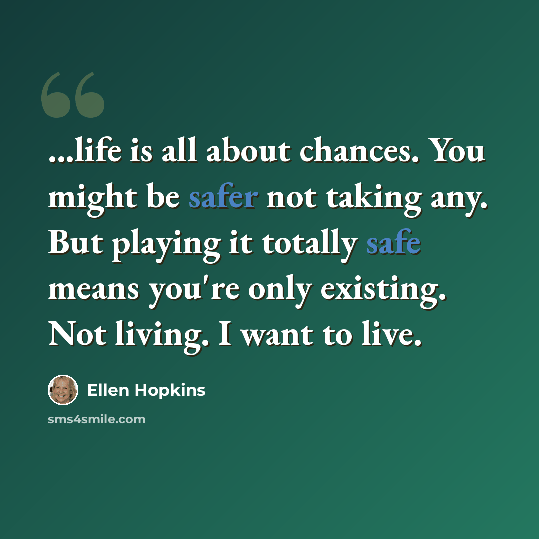 “...life is all about chances. You might be safer not taking any. But playing it totally safe means you're only existing. Not living. I want to live.” quote by Ellen Hopkins