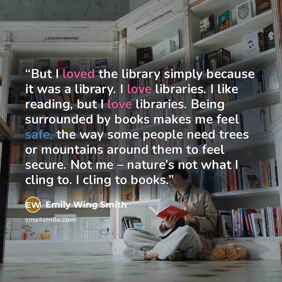 “But I loved the library simply because it was a library. I love libraries. I like reading, but I love libraries. Being surrounded by books makes me feel safe, the way some people need trees or mountains around them to feel secure. Not me – nature’s not what I cling to. I cling to books.” quote by Emily Wing Smith