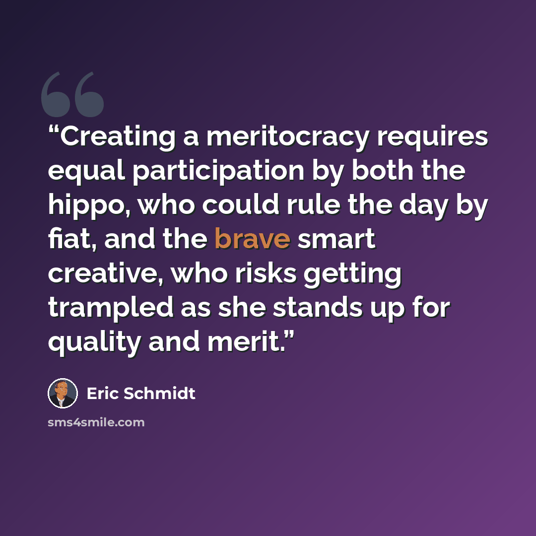 “Creating a meritocracy requires equal participation by both the hippo, who could rule the day by fiat, and the brave smart creative, who risks getting trampled as she stands up for quality and merit.” quote by Eric Schmidt