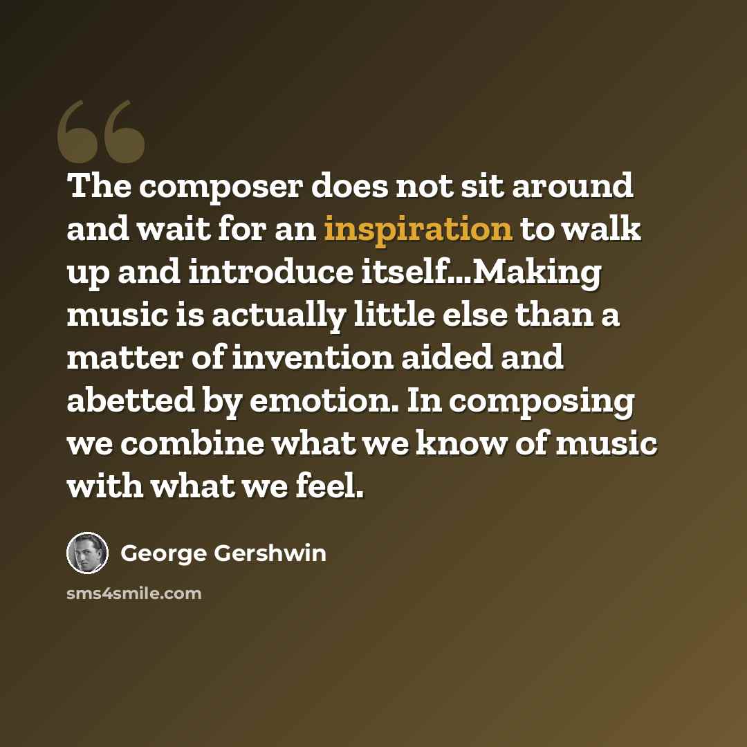 “The composer does not sit around and wait for an inspiration to walk up and introduce itself…Making music is actually little else than a matter of invention aided and abetted by emotion. In composing we combine what we know of music with what we feel.” quote by George Gershwin