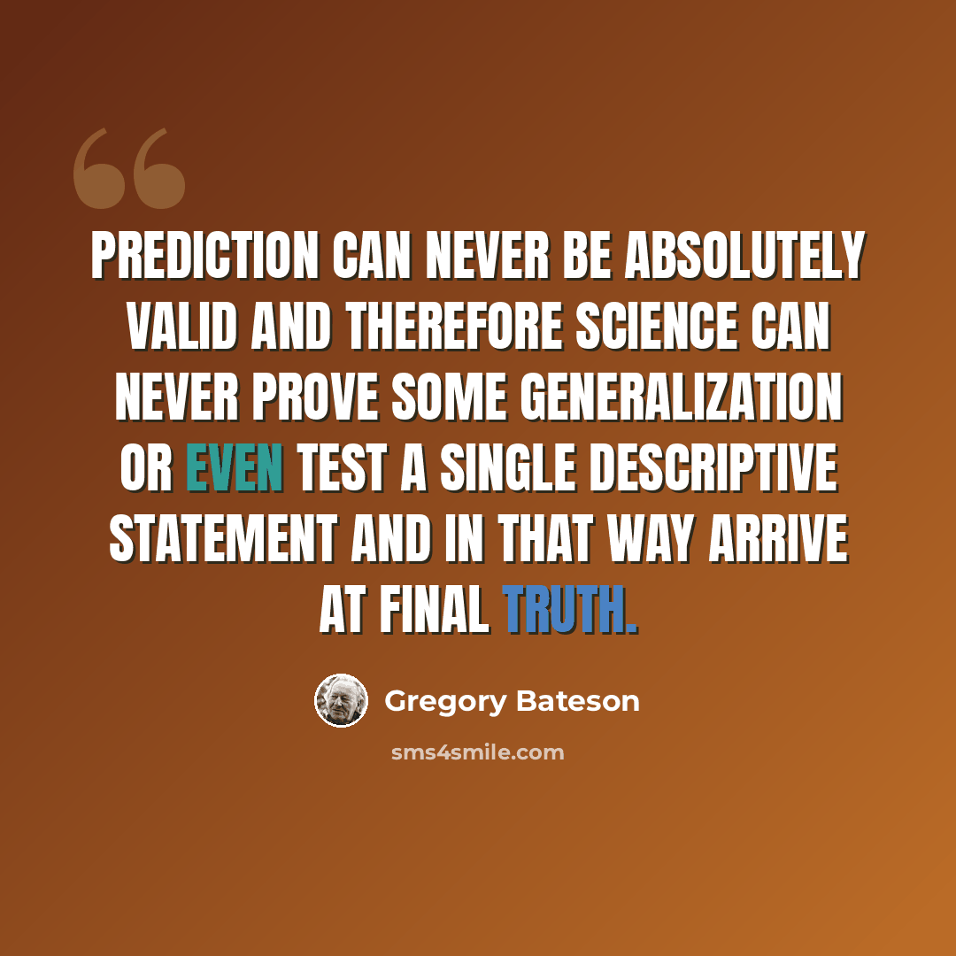 “Prediction can never be absolutely valid and therefore science can never prove some generalization or even test a single descriptive statement and in that way arrive at final truth.” quote by Gregory Bateson
