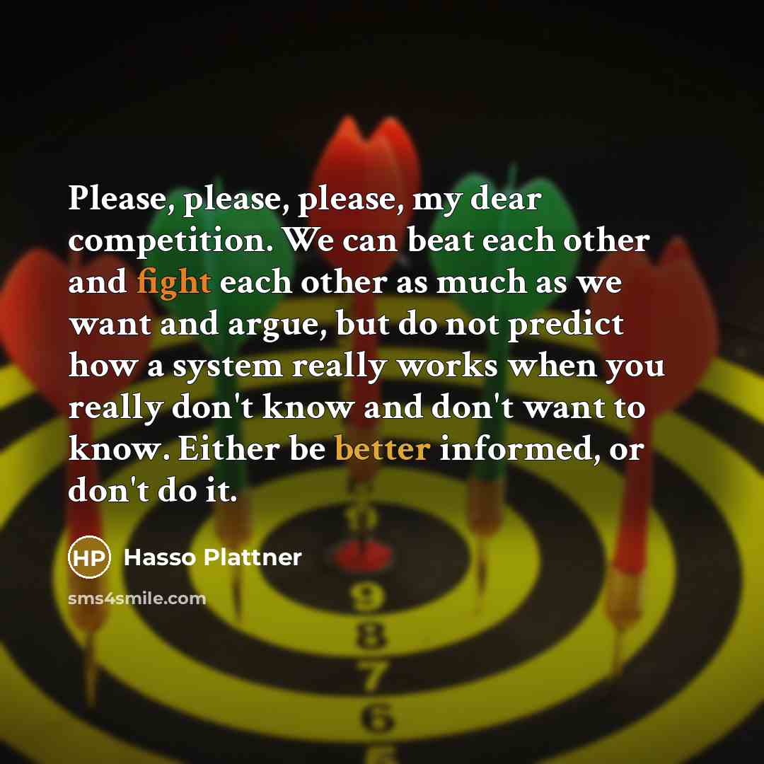 “Please, please, please, my dear competition. We can beat each other and fight each other as much as we want and argue, but do not predict how a system really works when you really don't know and don't want to know. Either be better informed, or don't do it.” quote by Hasso Plattner