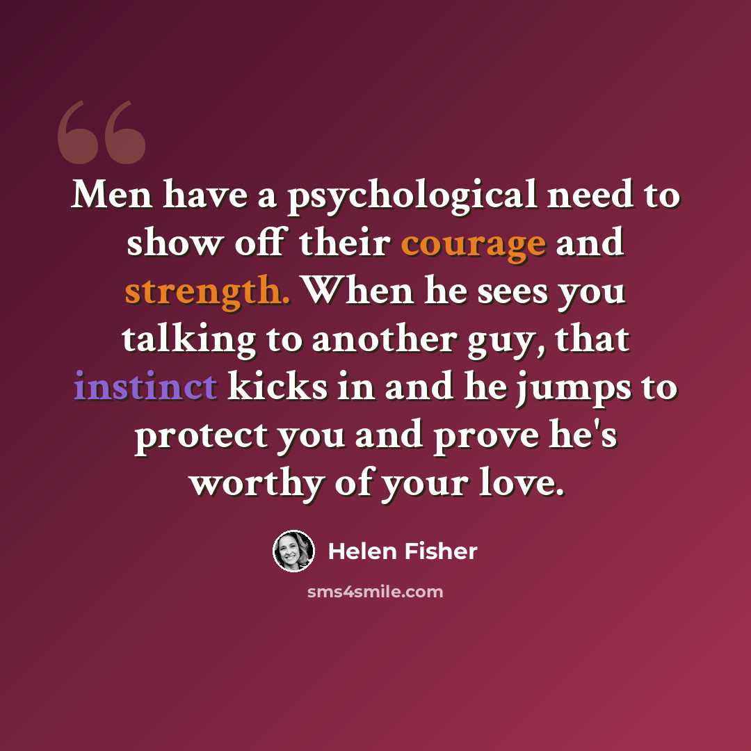 “Men have a psychological need to show off their courage and strength. When he sees you talking to another guy, that instinct kicks in and he jumps to protect you and prove he's worthy of your love.” quote by Helen Fisher