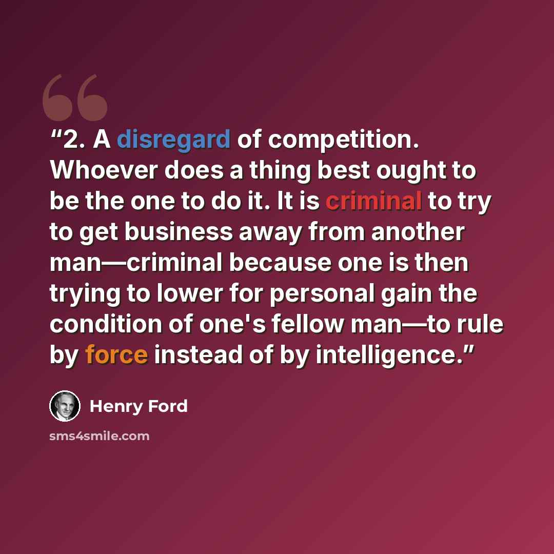 “2. A disregard of competition. Whoever does a thing best ought to be the one to do it. It is criminal to try to get business away from another man—criminal because one is then trying to lower for personal gain the condition of one's fellow man—to rule by force instead of by intelligence.” quote by Henry Ford