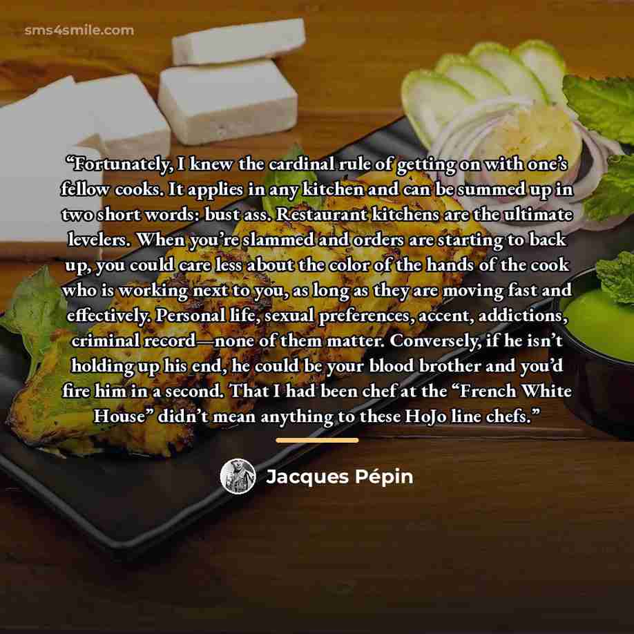 “Fortunately, I knew the cardinal rule of getting on with one’s fellow cooks. It applies in any kitchen and can be summed up in two short words: bust ass. Restaurant kitchens are the ultimate levelers. When you’re slammed and orders are starting to back up, you could care less about the color of…” quote by Jacques Pépin