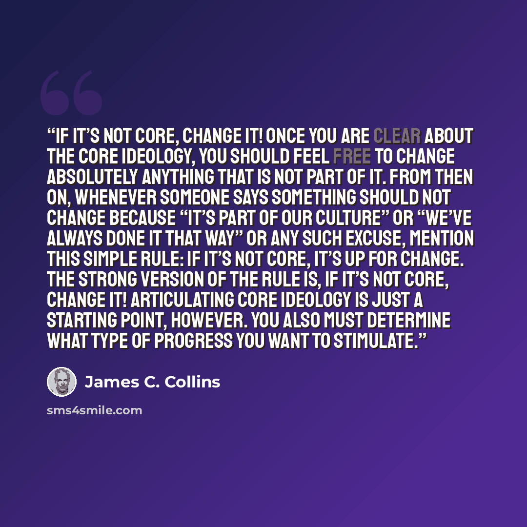 “If it’s not core, change it! Once you are clear about the core ideology, you should feel free to change absolutely anything that is not part of it. From then on, whenever someone says something should not change because “it’s part of our culture” or “we’ve always done it that way” or any such…” quote by James C. Collins