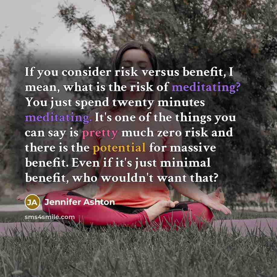 “If you consider risk versus benefit, I mean, what is the risk of meditating? You just spend twenty minutes meditating. It's one of the things you can say is pretty much zero risk and there is the potential for massive benefit. Even if it's just minimal benefit, who wouldn't want that?” quote by Jennifer Ashton