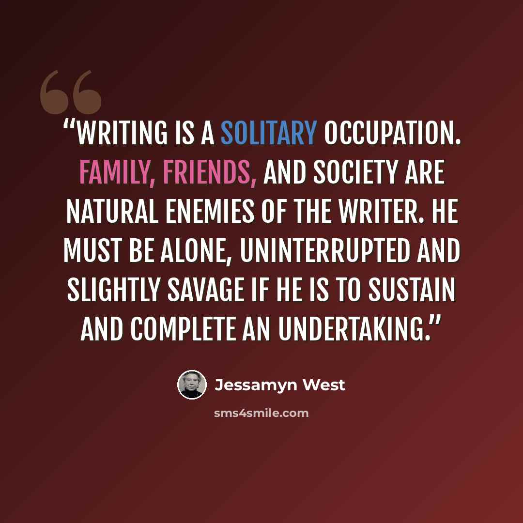 “Writing is a solitary occupation. Family, friends, and society are natural enemies of the writer. He must be alone, uninterrupted and slightly savage if he is to sustain and complete an undertaking.” quote by Jessamyn West