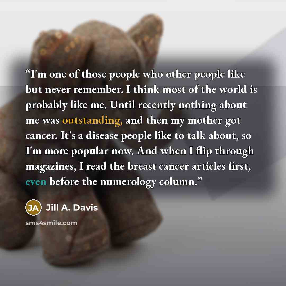 “I'm one of those people who other people like but never remember. I think most of the world is probably like me. Until recently nothing about me was outstanding, and then my mother got cancer. It's a disease people like to talk about, so I'm more popular now. And when I flip through magazines, I…” quote by Jill A. Davis