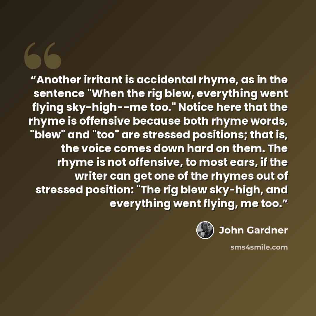 “Another irritant is accidental rhyme, as in the sentence "When the rig blew, everything went flying sky-high--me too." Notice here that the rhyme is offensive because both rhyme words, "blew" and "too" are stressed positions; that is, the voice comes down hard on them. The rhyme is not offensive…” quote by John Gardner