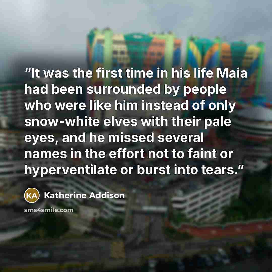 “It was the first time in his life Maia had been surrounded by people who were like him instead of only snow-white elves with their pale eyes, and he missed several names in the effort not to faint or hyperventilate or burst into tears.” quote by Katherine Addison