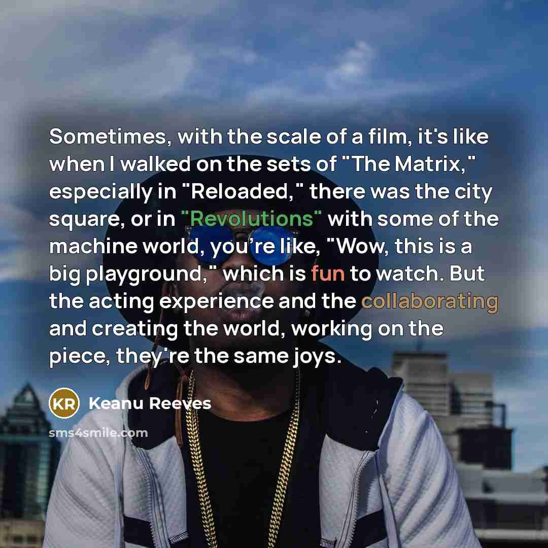 “Sometimes, with the scale of a film, it's like when I walked on the sets of "The Matrix," especially in "Reloaded," there was the city square, or in "Revolutions" with some of the machine world, you're like, "Wow, this is a big playground," which is fun to watch. But the acting experience and the…” quote by Keanu Reeves