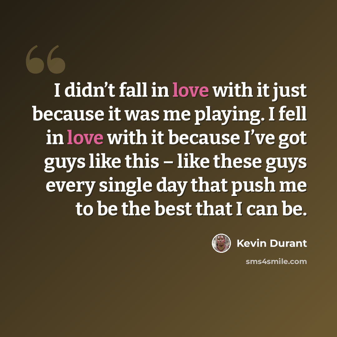 “I didn’t fall in love with it just because it was me playing. I fell in love with it because I’ve got guys like this – like these guys every single day that push me to be the best that I can be.” quote by Kevin Durant