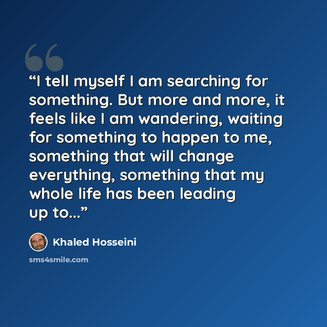 “I tell myself I am searching for something. But more and more, it feels like I am wandering, waiting for something to happen to me, something that will change everything, something that my whole life has been leading up to...” quote by Khaled Hosseini