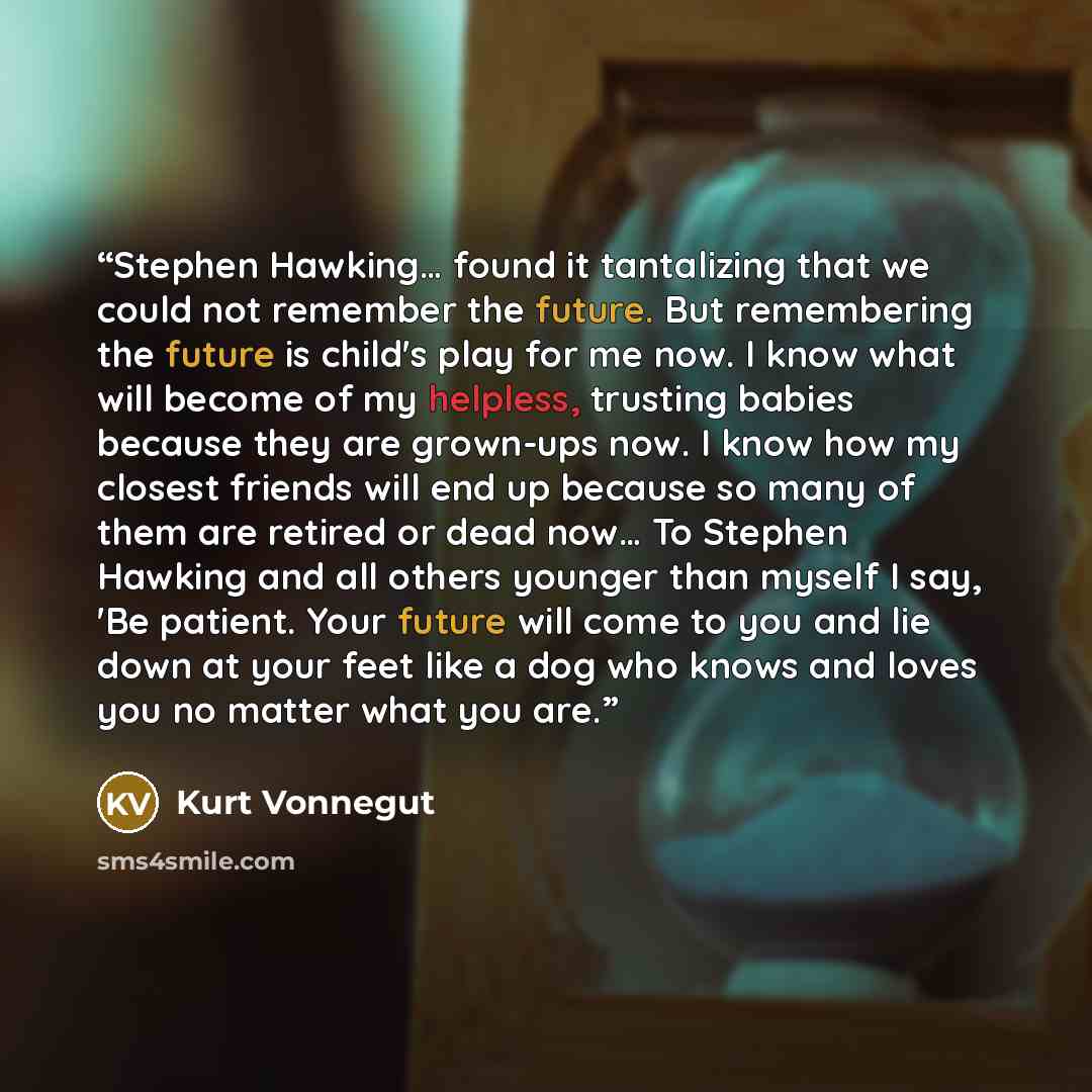 “Stephen Hawking… found it tantalizing that we could not remember the future. But remembering the future is child's play for me now. I know what will become of my helpless, trusting babies because they are grown-ups now. I know how my closest friends will end up because so many of them are retired…” quote by Kurt Vonnegut