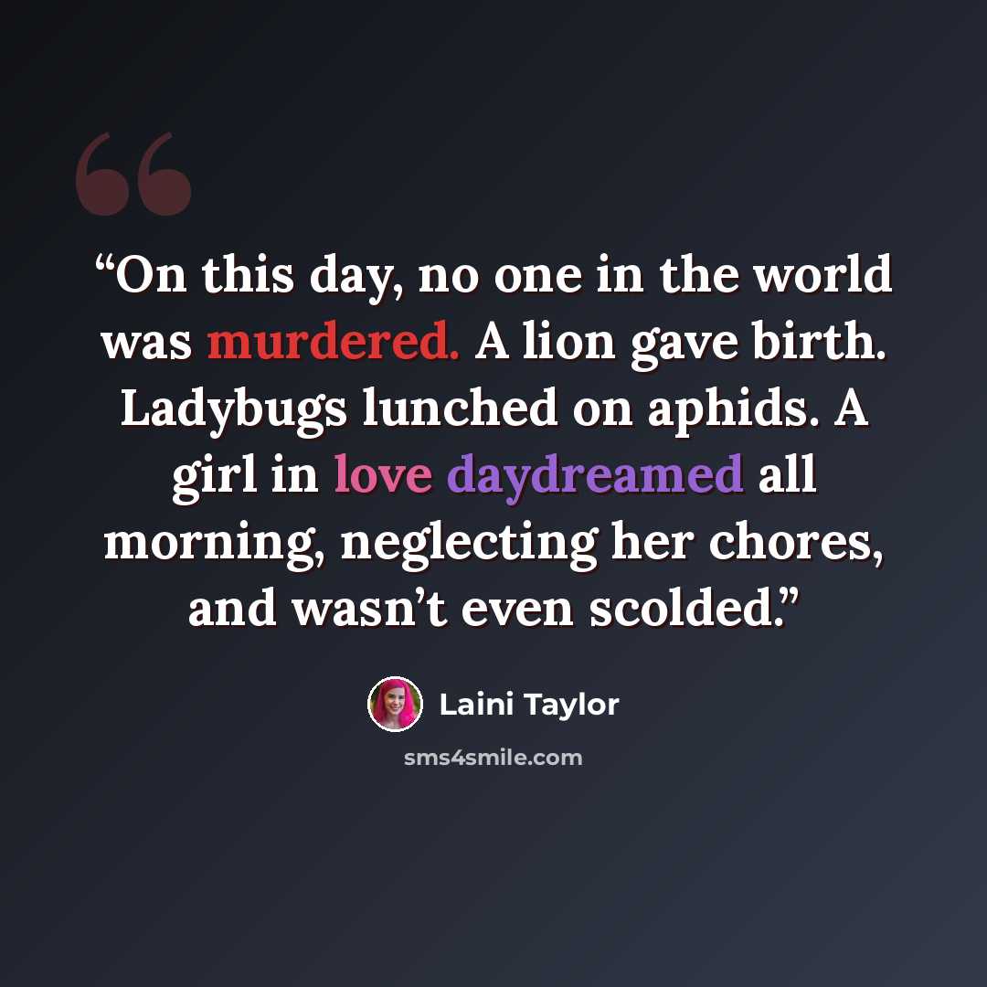 “On this day, no one in the world was murdered. A lion gave birth. Ladybugs lunched on aphids. A girl in love daydreamed all morning, neglecting her chores, and wasn’t even scolded.” quote by Laini Taylor