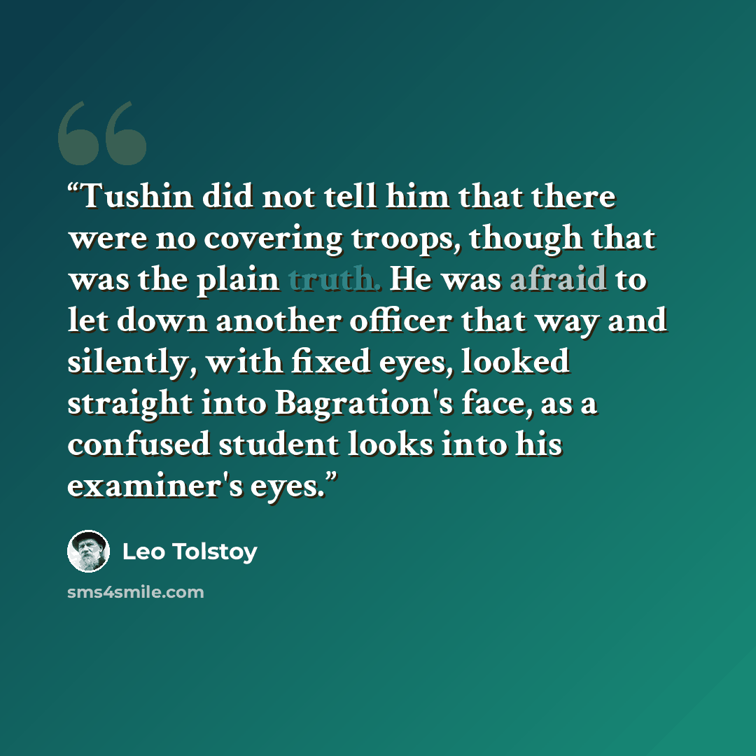 “Tushin did not tell him that there were no covering troops, though that was the plain truth. He was afraid to let down another officer that way and silently, with fixed eyes, looked straight into Bagration's face, as a confused student looks into his examiner's eyes.” quote by Leo Tolstoy