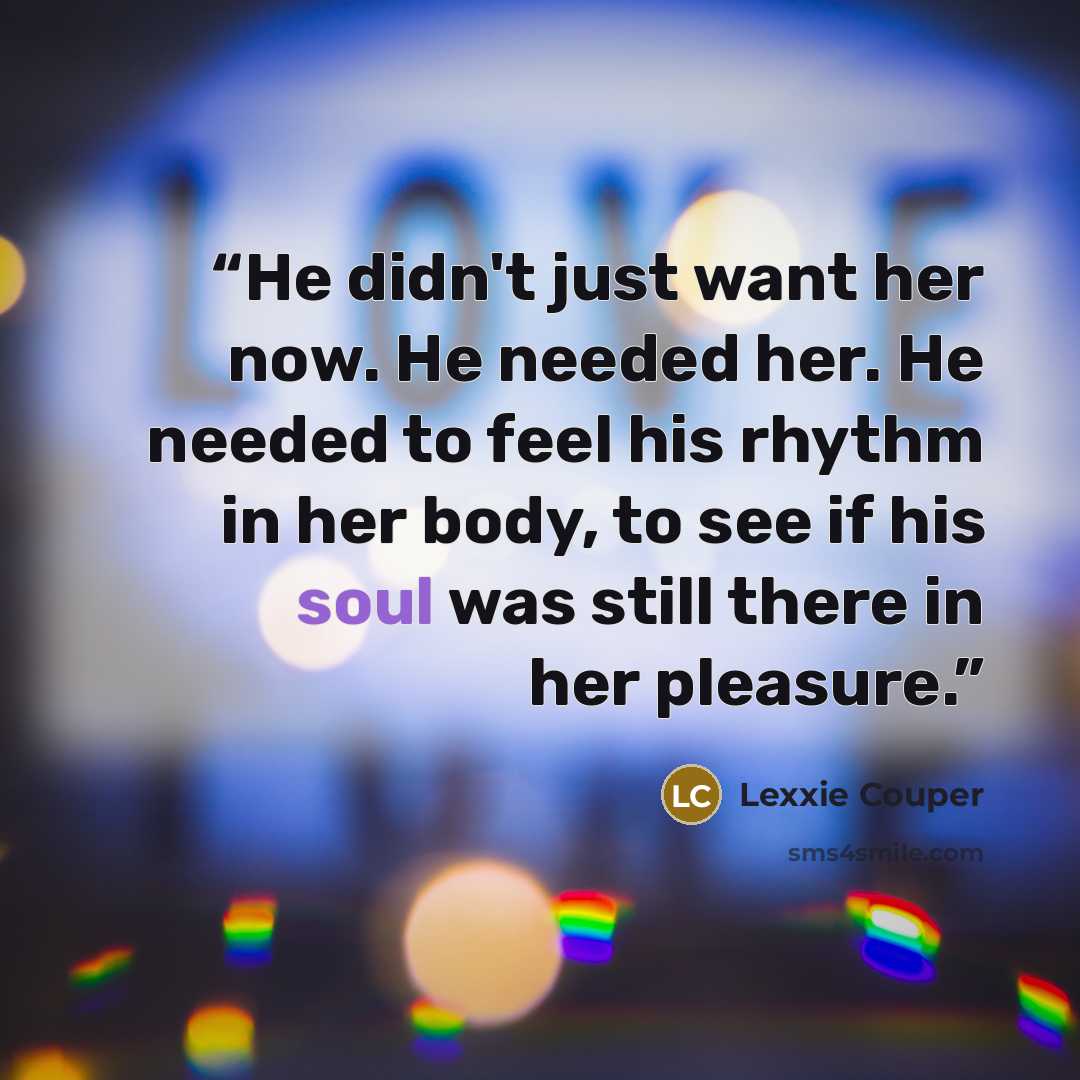 “He didn't just want her now. He needed her. He needed to feel his rhythm in her body, to see if his soul was still there in her pleasure.” quote by Lexxie Couper