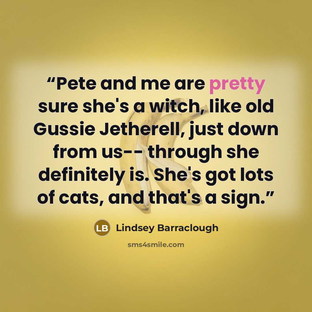 “Pete and me are pretty sure she's a witch, like old Gussie Jetherell, just down from us-- through she definitely is. She's got lots of cats, and that's a sign.” quote by Lindsey Barraclough