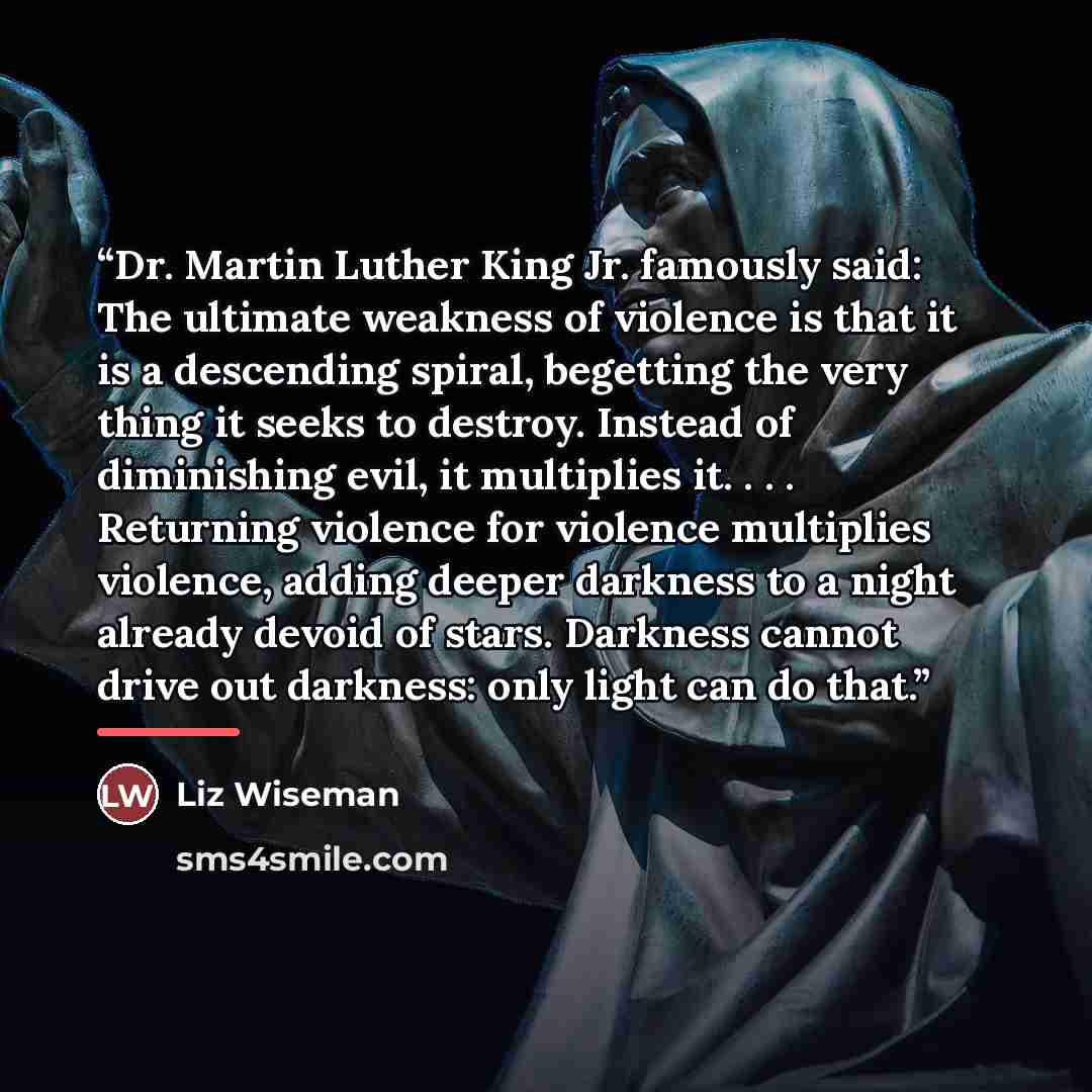 “Dr. Martin Luther King Jr. famously said: The ultimate weakness of violence is that it is a descending spiral, begetting the very thing it seeks to destroy. Instead of diminishing evil, it multiplies it. . . . Returning violence for violence multiplies violence, adding deeper darkness to a night…” quote by Liz Wiseman